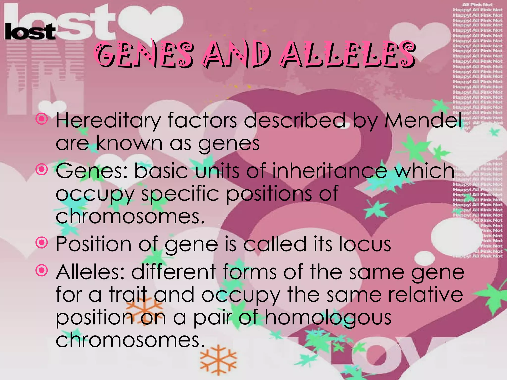 GENES AND ALLELES Hereditary factors described by Mendel are known as genes Genes: basic units of inheritance which occupy specific positions of chromosomes. Position of gene is called its locus Alleles: different forms of the same gene for a trait and occupy the same relative position on a pair of homologous chromosomes. 