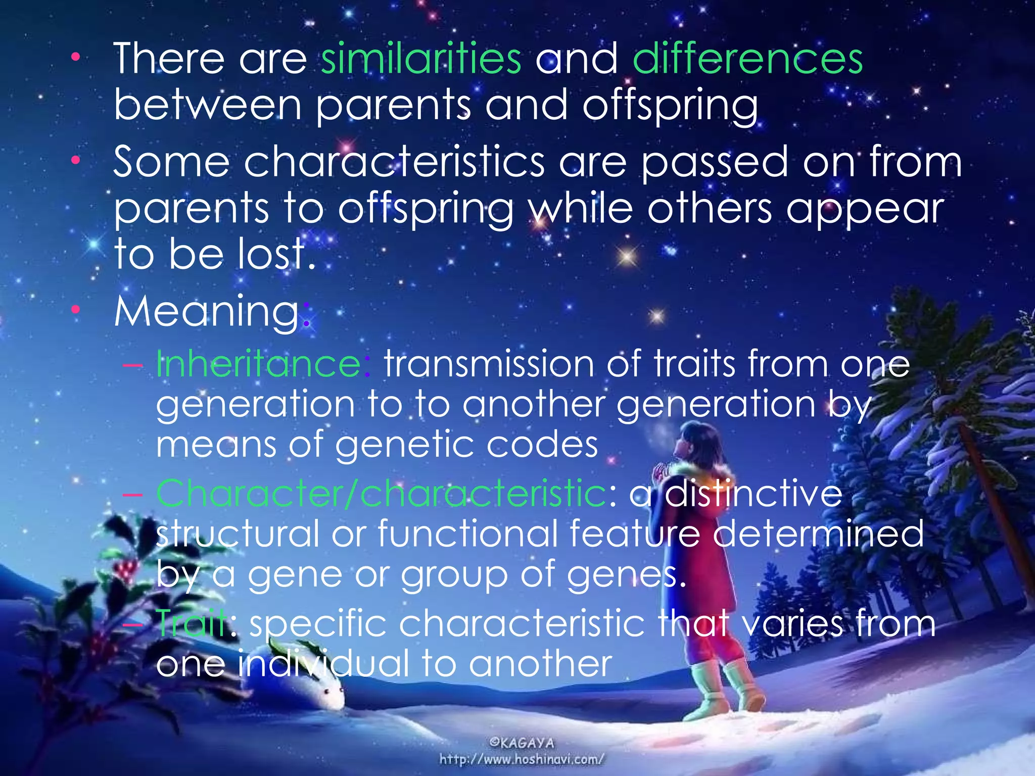There are  similarities   and  differences  between parents and offspring Some characteristics are passed on from parents to offspring while others appear to be lost. Meaning : Inheritance :  transmission of traits from one   generation to to another generation by means of genetic codes Character/characteristic : a   distinctive   structural or functional feature determined by a gene or group of genes. Trait : specific characteristic that varies from one individual to another 