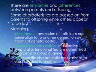 There are  similarities   and  differences  between parents and offspring Some characteristics are passed on from parents to offspring while others appear to be lost. Meaning : Inheritance :  transmission of traits from one   generation to to another generation by means of genetic codes Character/characteristic : a   distinctive   structural or functional feature determined by a gene or group of genes. Trait : specific characteristic that varies from one individual to another 