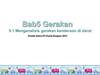 Bab5 Gerakan
5.1 Menganalisis gerakan kenderaan di darat
         Panitia Sains KV Kuala Kangsar 2013
 
