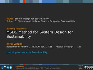 course System Design for Sustainability
Subject 5. Methods and tools for System Design for Sustainability


learning resource 5.1
MSDS Method for System Design for
Sustainability
carlo vezzoli
politecnico di milano . INDACO dpt. . DIS . faculty of design . Italy

Learning Network on Sustainability




        Carlo Vezzoli
        Politecnico di Milano / INDACO dept. / DIS / Faculty of Design / Italy
 