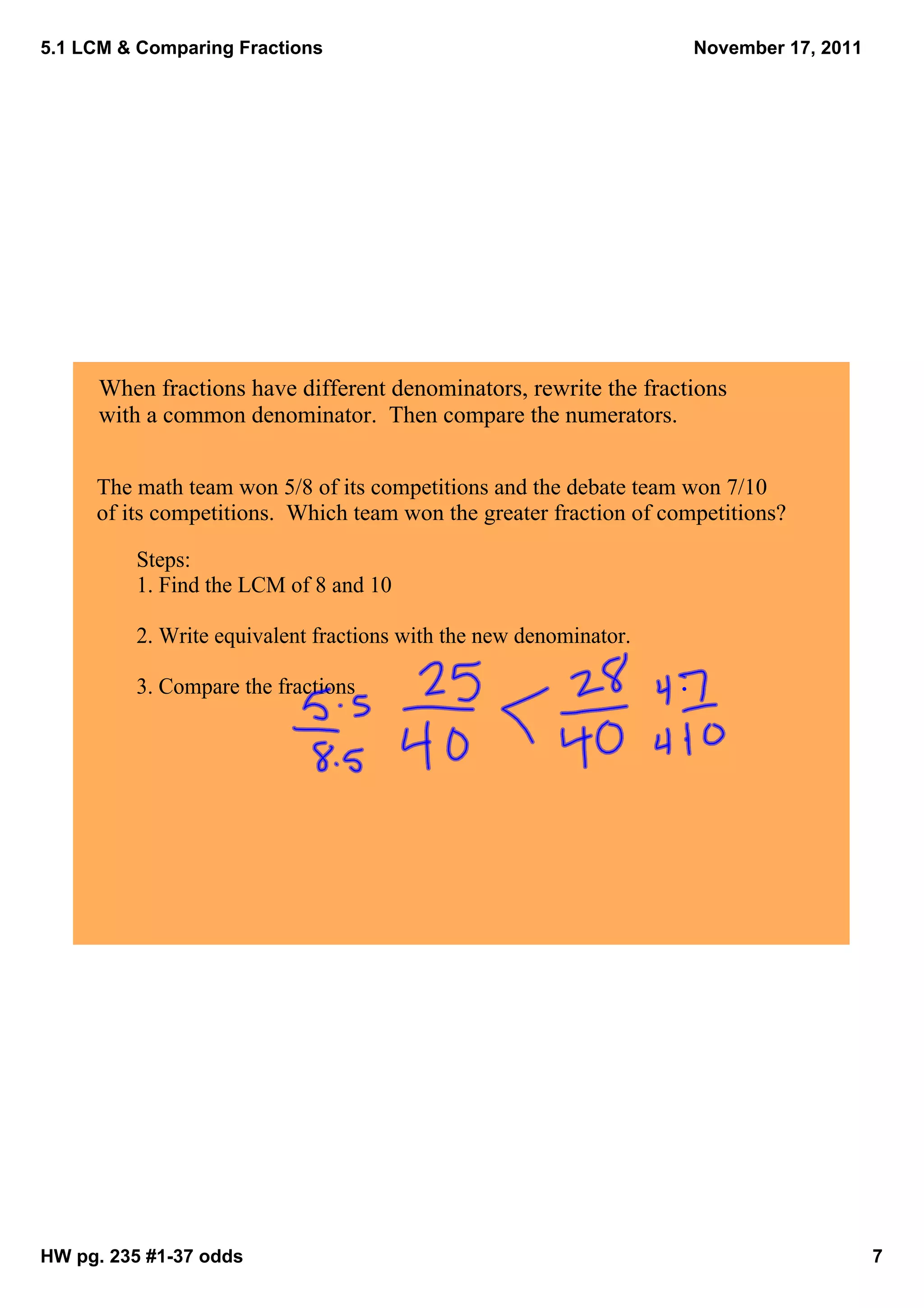 5.1 LCM & Comparing Fractions                                        November 17, 2011




      When fractions have different denominators, rewrite the fractions 
      with a common denominator.  Then compare the numerators.  


     The math team won 5/8 of its competitions and the debate team won 7/10 
     of its competitions.  Which team won the greater fraction of competitions?

         Steps:
         1. Find the LCM of 8 and 10

         2. Write equivalent fractions with the new denominator.

         3. Compare the fractions




HW pg. 235 #1­37 odds                                                                    7
 