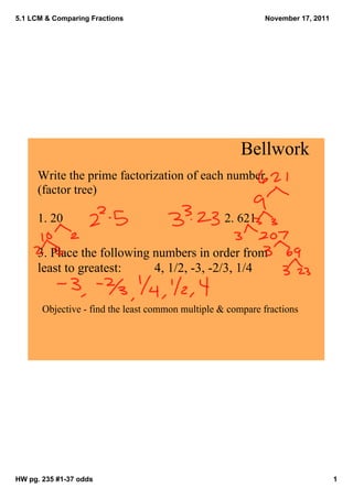 5.1 LCM & Comparing Fractions                                November 17, 2011




                                                       Bellwork
      Write the prime factorization of each number.
      (factor tree)

      1. 20                                        2. 621

      3. Place the following numbers in order from 
      least to greatest:     4, 1/2, ­3, ­2/3, 1/4


       Objective ­ find the least common multiple & compare fractions 




HW pg. 235 #1­37 odds                                                            1
 