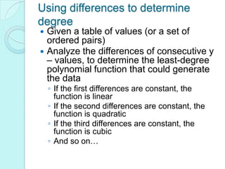 Using differences to determine
degree
 Given a table of values (or a set of
  ordered pairs)
 Analyze the differences of consecutive y
  – values, to determine the least-degree
  polynomial function that could generate
  the data
    ◦ If the first differences are constant, the
      function is linear
    ◦ If the second differences are constant, the
      function is quadratic
    ◦ If the third differences are constant, the
      function is cubic
    ◦ And so on…
 