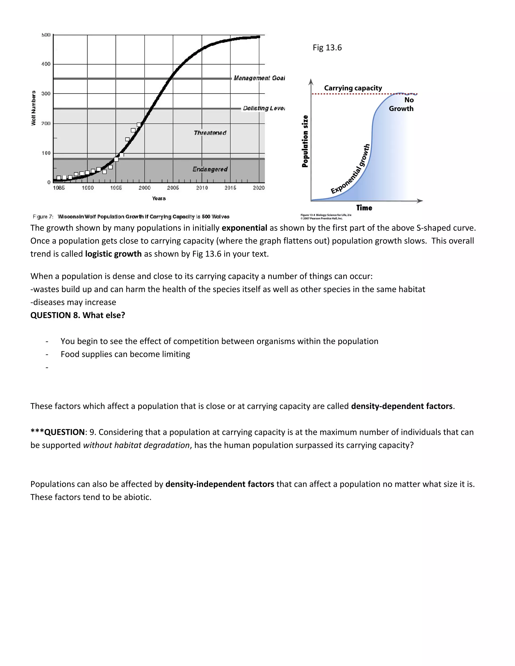 Fig 13.6




The growth shown by many populations in initially exponential as shown by the first part of the above S-shaped curve.
Once a population gets close to carrying capacity (where the graph flattens out) population growth slows. This overall
trend is called logistic growth as shown by Fig 13.6 in your text.

When a population is dense and close to its carrying capacity a number of things can occur:
-wastes build up and can harm the health of the species itself as well as other species in the same habitat
-diseases may increase
QUESTION 8. What else?

    -   You begin to see the effect of competition between organisms within the population
    -   Food supplies can become limiting
    -



These factors which affect a population that is close or at carrying capacity are called density-dependent factors.

***QUESTION: 9. Considering that a population at carrying capacity is at the maximum number of individuals that can
be supported without habitat degradation, has the human population surpassed its carrying capacity?



Populations can also be affected by density-independent factors that can affect a population no matter what size it is.
These factors tend to be abiotic.
 