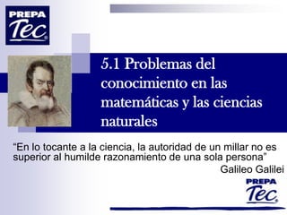 5.1 Problemas del
conocimiento en las
matemáticas y las ciencias
naturales
“En lo tocante a la ciencia, la autoridad de un millar no es
superior al humilde razonamiento de una sola persona”
Galileo Galilei
 