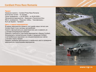 Проект Название проекта – Cordiant Press Race  Romania Количество гостей – 14 человек  Сроки проведения – с 04.09.2009   г. по 09.09.2009 г. Организатор мероприятия – Компания «Технология Игр» Место проведения  –  Румыния, Сибиу – Трансфагараш –  Кутя де Арджес – Бухарест   Цель и задачи мероприятия: В рамках мероприятия провести тест-драйв новых летних шин  Cordiant Sport  2 для легковых автомобилей; Оценить функциональные характеристики шин и сравнить их  с шинами конкурирующих брендов; Повысить лояльность участников мероприятия к бренду  Cordiant ; Инициировать положительные отзывы о продукции  Cordiant   в автомобильных журналах и на специализированных сайтах  к летнему сезону продаж; Поразить выбором оригинального и необычного места проведения мероприятия и наполнением мероприятия. 