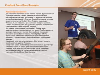 Программа мероприятия Для того чтобы максимально объективно оценить функциональные характеристики шин  Cordiant  компания «Технология Игр» пригласила для участия в тест-драйве 14 журналистов ведущих автомобильных изданий и блоггера Сергея Стиллавина, которым предстояло испытать  Cordiant Sport  2 на всех видах дорог Румынии. И, как оказалось, при различных погодных условиях. Также в конце последнего дня, участники боролись за первенство  в заезде «ФОРСАЖ» и получали награды. Что главное в двухдневном тест-драйве? Дорога, виды, привлекательность и красота всего, что вокруг. Подбор маршрута проходил тщательно, и в итоге, была выбрана уникальная румынская трасса Трансфагараш.  Transfăgărăşan  (DN7C) —  горное шоссе в Карпатах, соединяющее румынские области Валахию и Трансильванию и проходящее через горный район Фагараш.  Наивысшей точки достигает на высоте 2034 метра и является самой высотной дорогой Румынии.  Сегодня это шоссе считается одной из красивейших дорог в мире  и является одной из самых ярких достопримечательностей Румынии. В её окрестностях находятся и другие румынские достопримечательности, почти все они оказались на пути участников  Cordiant Press Race  Romania . 