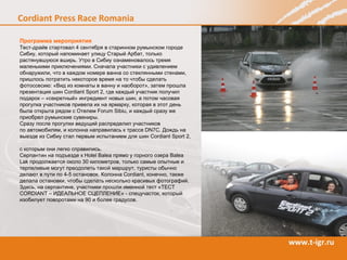 Программа мероприятия Тест-драйв стартовал 4 сентября в старинном румынском городе Сибиу, который напоминает улицу Старый Арбат, только растянувшуюся вширь. Утро в Сибиу ознаменовалось тремя маленькими приключениями. Сначала участники с удивлением обнаружили, что в каждом номере ванна со стеклянными стенами, пришлось потратить некоторое время на то чтобы сделать фотоссесию: «Вид из комнаты в ванну и наоборот», затем прошла презентация шин  Cordiant Sport  2, где каждый участник получил подарок   – «секретный» ингредиент новых шин, а потом часовая прогулка участников привела их на ярмарку, которая в этот день была открыта рядом с Отелем  Forum Sibiu , и каждый сразу же приобрел румынские сувениры. Сразу после прогулки ведущий распределил участников  по автомобилям, и колонна направилась к трассе  DN 7 C . Дождь на выезде из Сибиу стал первым испытанием для шин С ordiant Sport  2,  с которым они легко справились.  Серпантин на подъезде к  Holel Balea  прямо у горного озера  Balea Lak  продолжается около 30 километров, только самые опытные и терпеливые могут преодолеть такой маршрут, туристы обычно делают в пути по 4-5 остановок. Колонна  Cordiant , конечно, также делала остановки, чтобы сделать несколько красивых фотографий.  Здесь, на серпантине, участники прошли именной тест «ТЕСТ  CORDIANT  – ИДЕАЛЬНОЕ СЦЕПЛЕНИЕ» - спецучасток, который изобилует поворотами на 90 и более градусов.  