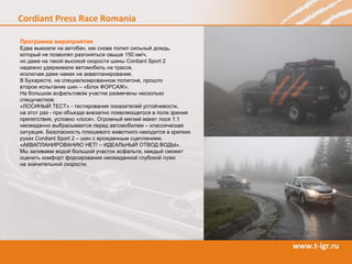 Программа мероприятия Едва выехали на автобан, как снова полил сильный дождь, который не позволял разгоняться свыше 150 км/ч,  но даже на такой высокой скорости шины Cordiant  Sport  2  надежно удерживали автомобиль на трассе,  исключая даже намек на аквапланирование.  В Бухаресте, на специализированном полигоне, прошло  второе испытание шин – «Блок ФОРСАЖ».  На большом асфальтовом участке размечены несколько спецучастков:  «ЛОСИНЫЙ ТЕСТ» - тестирования показателей устойчивости,  на этот раз - при объезде внезапно появляющегося в поле зрения препятствия, условно «лося». Огромный мягкий макет лося 1:1 неожиданно выбрасывается перед автомобилем – классическая ситуация. Безопасность плюшевого животного находится в крепких руках  Cordiant Sport  2 – шин с врожденным сцеплением.  «АКВАПЛАНИРОВАНИЮ НЕТ! – ИДЕАЛЬНЫЙ ОТВОД ВОДЫ».  Мы заливаем водой большой участок асфальта, каждый сможет оценить комфорт форсирования неожиданной глубокой лужи  на значительной скорости.  