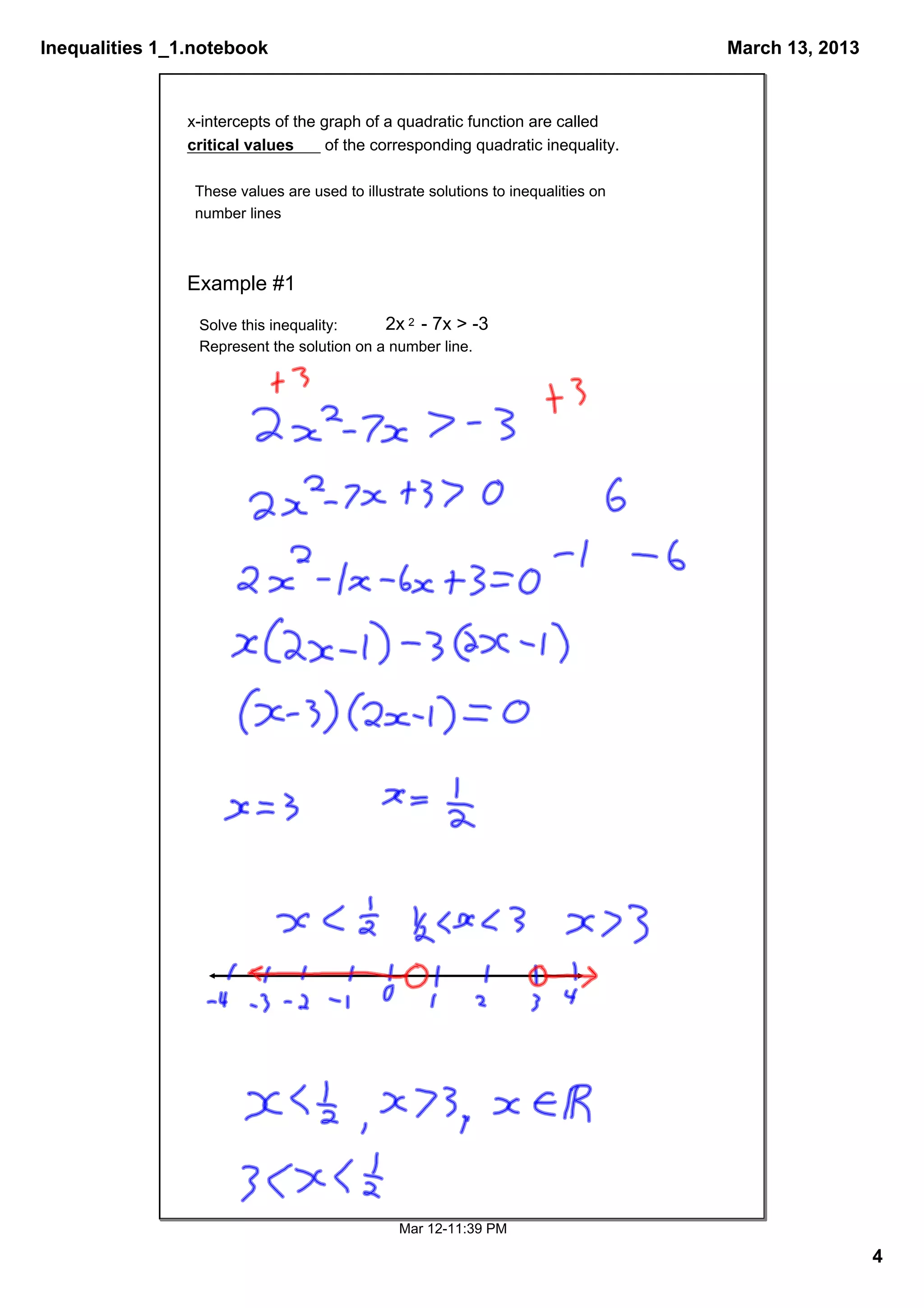 Inequalities 1_1.notebook                                                            March 13, 2013


                x­intercepts of the graph of a quadratic function are called 
                critical values      of the corresponding quadratic inequality.

                 These values are used to illustrate solutions to inequalities on 
                 number lines 



                Example #1
                 Solve this inequality:     2x 2  ­ 7x > ­3
                 Represent the solution on a number line.




                                                Mar 12­11:39 PM

                                                                                                      4
 