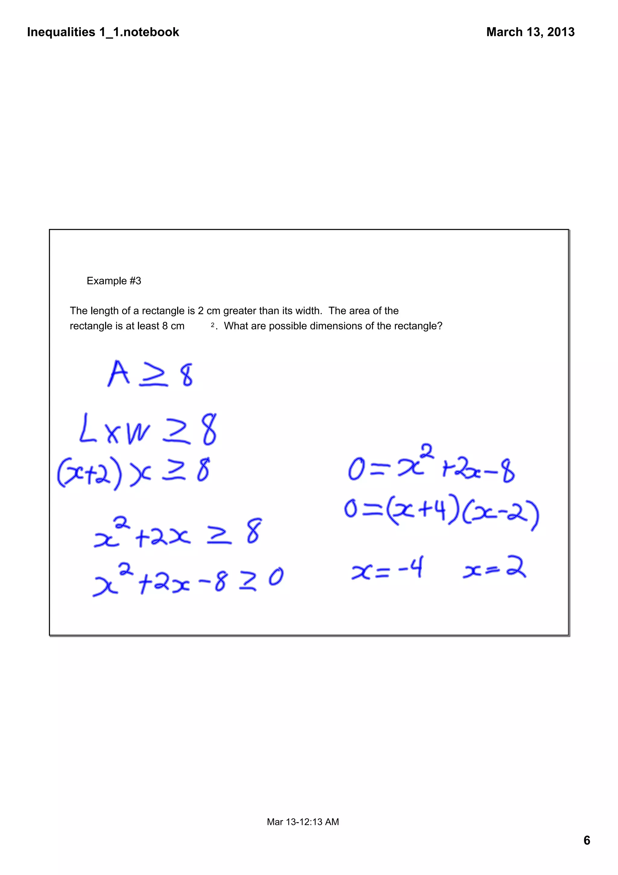 Inequalities 1_1.notebook                                                                    March 13, 2013




          Example #3

       The length of a rectangle is 2 cm greater than its width.  The area of the 
       rectangle is at least 8 cm      2 .  What are possible dimensions of the rectangle?




                                                  Mar 13­12:13 AM

                                                                                                              6
 