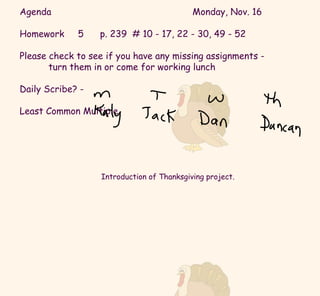 Agenda Monday, Nov. 16 Homework  5  p. 239  # 10 - 17, 22 - 30, 49 - 52 Please check to see if you have any missing assignments -  turn them in or come for working lunch Daily Scribe? -  Least Common Multiple Introduction of Thanksgiving project. 