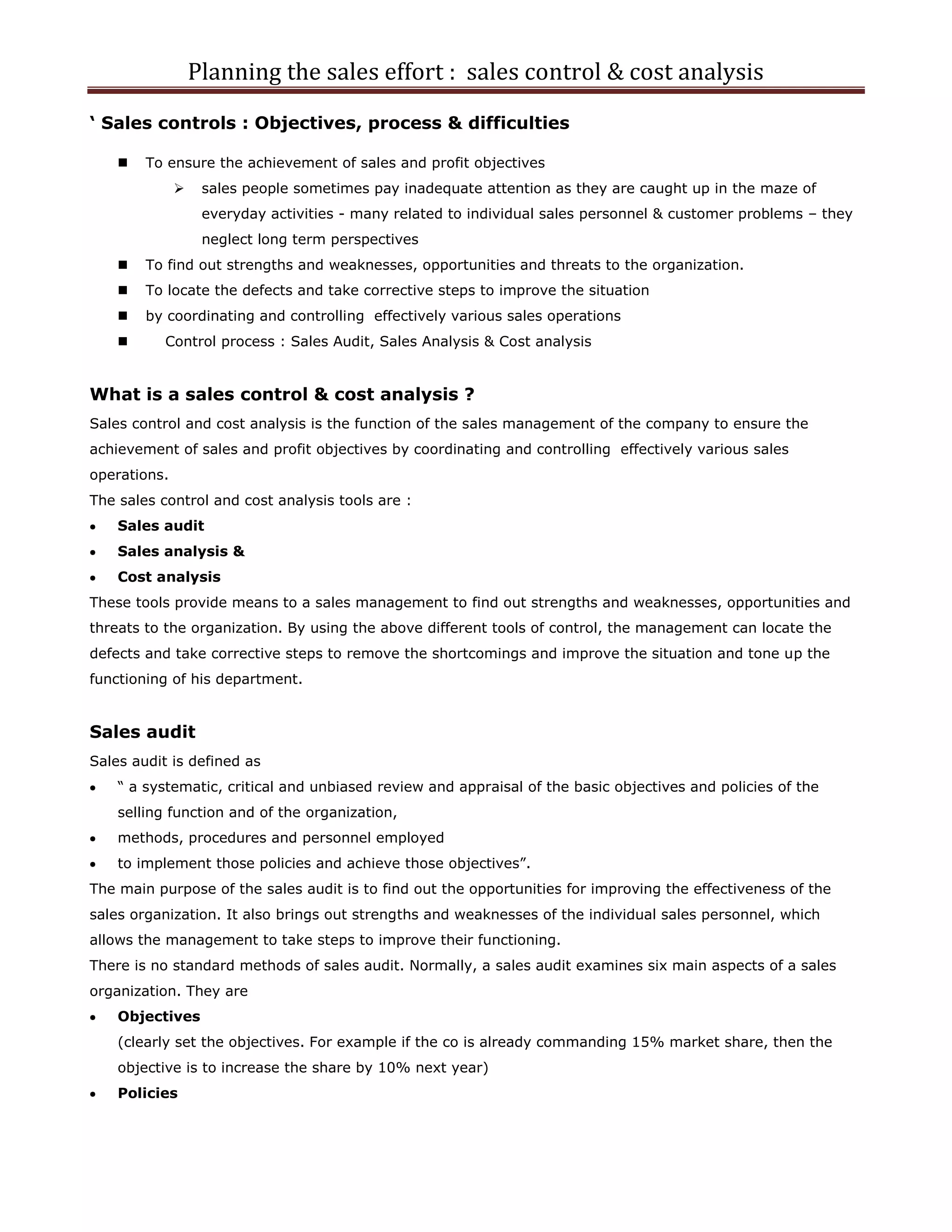 Planning the sales effort : sales control & cost analysis
‘ Sales controls : Objectives, process & difficulties

       To ensure the achievement of sales and profit objectives
                  sales people sometimes pay inadequate attention as they are caught up in the maze of
                   everyday activities - many related to individual sales personnel & customer problems – they
                   neglect long term perspectives
       To find out strengths and weaknesses, opportunities and threats to the organization.
       To locate the defects and take corrective steps to improve the situation
       by coordinating and controlling effectively various sales operations
          Control process : Sales Audit, Sales Analysis & Cost analysis


What is a sales control & cost analysis ?
Sales control and cost analysis is the function of the sales management of the company to ensure the
achievement of sales and profit objectives by coordinating and controlling effectively various sales
operations.
The sales control and cost analysis tools are :
    Sales audit
    Sales analysis &
    Cost analysis
These tools provide means to a sales management to find out strengths and weaknesses, opportunities and
threats to the organization. By using the above different tools of control, the management can locate the
defects and take corrective steps to remove the shortcomings and improve the situation and tone up the
functioning of his department.


Sales audit
Sales audit is defined as
    “ a systematic, critical and unbiased review and appraisal of the basic objectives and policies of the
    selling function and of the organization,
    methods, procedures and personnel employed
    to implement those policies and achieve those objectives”.
The main purpose of the sales audit is to find out the opportunities for improving the effectiveness of the
sales organization. It also brings out strengths and weaknesses of the individual sales personnel, which
allows the management to take steps to improve their functioning.
There is no standard methods of sales audit. Normally, a sales audit examines six main aspects of a sales
organization. They are
    Objectives
    (clearly set the objectives. For example if the co is already commanding 15% market share, then the
    objective is to increase the share by 10% next year)
    Policies
 