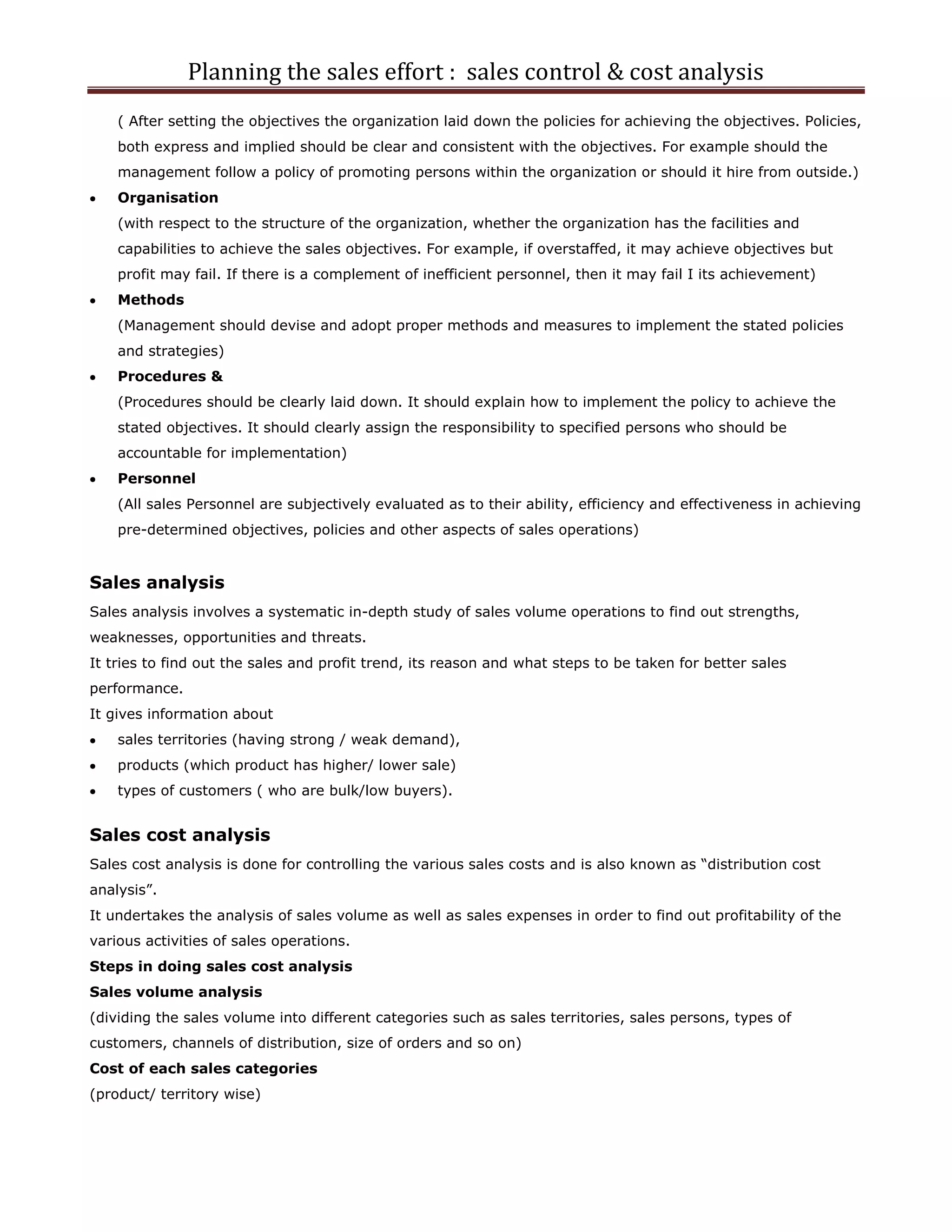 Planning the sales effort : sales control & cost analysis
    ( After setting the objectives the organization laid down the policies for achieving the objectives. Policies,
    both express and implied should be clear and consistent with the objectives. For example should the
    management follow a policy of promoting persons within the organization or should it hire from outside.)
    Organisation
    (with respect to the structure of the organization, whether the organization has the facilities and
    capabilities to achieve the sales objectives. For example, if overstaffed, it may achieve objectives but
    profit may fail. If there is a complement of inefficient personnel, then it may fail I its achievement)
    Methods
    (Management should devise and adopt proper methods and measures to implement the stated policies
    and strategies)
    Procedures &
    (Procedures should be clearly laid down. It should explain how to implement the policy to achieve the
    stated objectives. It should clearly assign the responsibility to specified persons who should be
    accountable for implementation)
    Personnel
    (All sales Personnel are subjectively evaluated as to their ability, efficiency and effectiveness in achieving
    pre-determined objectives, policies and other aspects of sales operations)


Sales analysis
Sales analysis involves a systematic in-depth study of sales volume operations to find out strengths,
weaknesses, opportunities and threats.
It tries to find out the sales and profit trend, its reason and what steps to be taken for better sales
performance.
It gives information about
    sales territories (having strong / weak demand),
    products (which product has higher/ lower sale)
    types of customers ( who are bulk/low buyers).


Sales cost analysis
Sales cost analysis is done for controlling the various sales costs and is also known as “distribution cost
analysis”.
It undertakes the analysis of sales volume as well as sales expenses in order to find out profitability of the
various activities of sales operations.
Steps in doing sales cost analysis
Sales volume analysis
(dividing the sales volume into different categories such as sales territories, sales persons, types of
customers, channels of distribution, size of orders and so on)
Cost of each sales categories
(product/ territory wise)
 