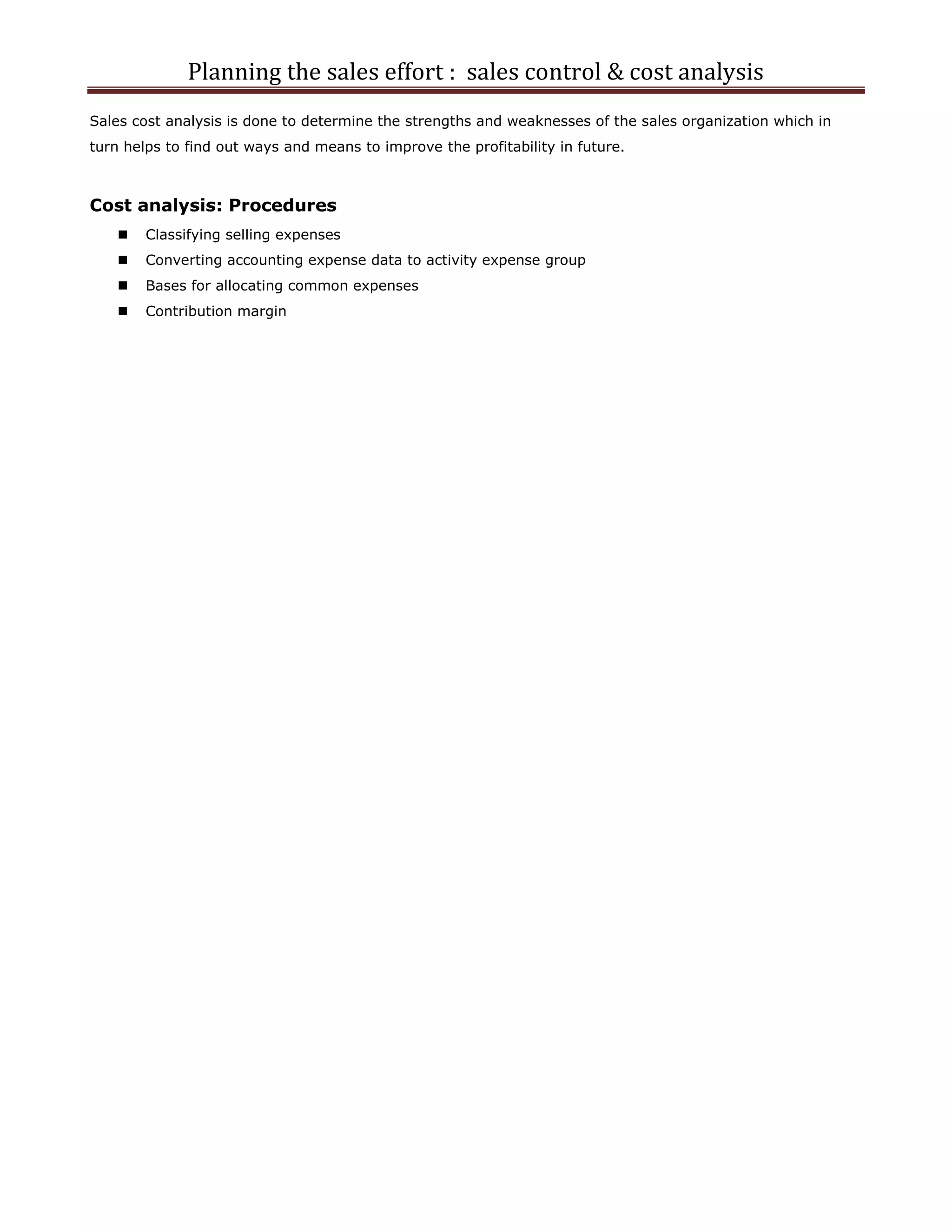 Planning the sales effort : sales control & cost analysis
Sales cost analysis is done to determine the strengths and weaknesses of the sales organization which in
turn helps to find out ways and means to improve the profitability in future.



Cost analysis: Procedures
       Classifying selling expenses
       Converting accounting expense data to activity expense group
       Bases for allocating common expenses
       Contribution margin
 