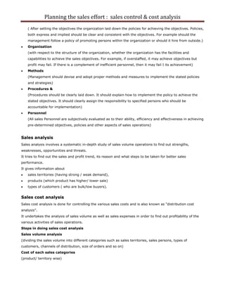 Planning the sales effort : sales control & cost analysis
    ( After setting the objectives the organization laid down the policies for achieving the objectives. Policies,
    both express and implied should be clear and consistent with the objectives. For example should the
    management follow a policy of promoting persons within the organization or should it hire from outside.)
    Organisation
    (with respect to the structure of the organization, whether the organization has the facilities and
    capabilities to achieve the sales objectives. For example, if overstaffed, it may achieve objectives but
    profit may fail. If there is a complement of inefficient personnel, then it may fail I its achievement)
    Methods
    (Management should devise and adopt proper methods and measures to implement the stated policies
    and strategies)
    Procedures &
    (Procedures should be clearly laid down. It should explain how to implement the policy to achieve the
    stated objectives. It should clearly assign the responsibility to specified persons who should be
    accountable for implementation)
    Personnel
    (All sales Personnel are subjectively evaluated as to their ability, efficiency and effectiveness in achieving
    pre-determined objectives, policies and other aspects of sales operations)


Sales analysis
Sales analysis involves a systematic in-depth study of sales volume operations to find out strengths,
weaknesses, opportunities and threats.
It tries to find out the sales and profit trend, its reason and what steps to be taken for better sales
performance.
It gives information about
    sales territories (having strong / weak demand),
    products (which product has higher/ lower sale)
    types of customers ( who are bulk/low buyers).


Sales cost analysis
Sales cost analysis is done for controlling the various sales costs and is also known as “distribution cost
analysis”.
It undertakes the analysis of sales volume as well as sales expenses in order to find out profitability of the
various activities of sales operations.
Steps in doing sales cost analysis
Sales volume analysis
(dividing the sales volume into different categories such as sales territories, sales persons, types of
customers, channels of distribution, size of orders and so on)
Cost of each sales categories
(product/ territory wise)
 