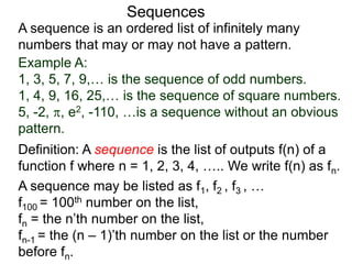 A sequence is an ordered list of infinitely many
numbers that may or may not have a pattern.
Definition: A sequence is the list of outputs f(n) of a
function f where n = 1, 2, 3, 4, ….. We write f(n) as fn.
Sequences
Example A:
1, 3, 5, 7, 9,… is the sequence of odd numbers.
1, 4, 9, 16, 25,… is the sequence of square numbers.
5, -2, , e2, -110, …is a sequence without an obvious
pattern.
A sequence may be listed as f1, f2 , f3 , …
f100 = 100th number on the list,
fn = the n’th number on the list,
fn-1 = the (n – 1)’th number on the list or the number
before fn.
 