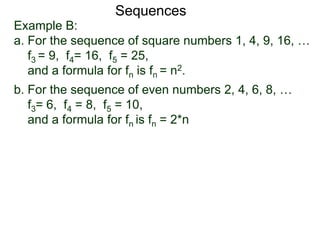 Example B:
a. For the sequence of square numbers 1, 4, 9, 16, …
f3 = 9, f4= 16, f5 = 25,
and a formula for fn is fn = n2.
b. For the sequence of even numbers 2, 4, 6, 8, …
f3= 6, f4 = 8, f5 = 10,
and a formula for fn is fn = 2*n
Sequences
 
