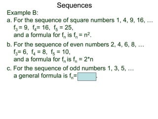 Example B:
a. For the sequence of square numbers 1, 4, 9, 16, …
f3 = 9, f4= 16, f5 = 25,
and a formula for fn is fn = n2.
b. For the sequence of even numbers 2, 4, 6, 8, …
f3= 6, f4 = 8, f5 = 10,
and a formula for fn is fn = 2*n
Sequences
c. For the sequence of odd numbers 1, 3, 5, …
a general formula is fn= 2n – 1.
 