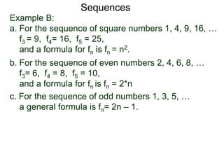 Example B:
a. For the sequence of square numbers 1, 4, 9, 16, …
f3 = 9, f4= 16, f5 = 25,
and a formula for fn is fn = n2.
b. For the sequence of even numbers 2, 4, 6, 8, …
f3= 6, f4 = 8, f5 = 10,
and a formula for fn is fn = 2*n
Sequences
c. For the sequence of odd numbers 1, 3, 5, …
a general formula is fn= 2n – 1.
 