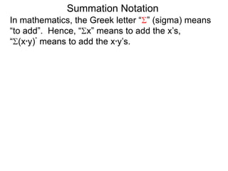 In mathematics, the Greek letter “ ” (sigma) means
“to add”. Hence, “ x” means to add the x’s,
“ (x*y)” means to add the x*y’s.
Summation Notation
 