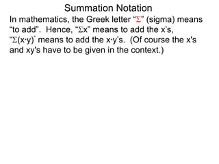 In mathematics, the Greek letter “ ” (sigma) means
“to add”. Hence, “ x” means to add the x’s,
“ (x*y)” means to add the x*y’s. (Of course the x's
and xy's have to be given in the context.)
Summation Notation
 