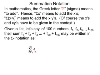 Summation Notation
Given a list, let's say, of 100 numbers, f1, f2, f3,.., f100,
their sum f1 + f2 + f3 ... + f99 + f100 may be written in
the - notation as:
fkk = 1
100
In mathematics, the Greek letter “ ” (sigma) means
“to add”. Hence, “ x” means to add the x’s,
“ (x*y)” means to add the x*y’s. (Of course the x's
and xy's have to be given in the context.)
 