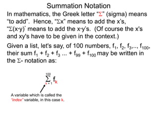 Summation Notation
Given a list, let's say, of 100 numbers, f1, f2, f3,.., f100,
their sum f1 + f2 + f3 ... + f99 + f100 may be written in
the - notation as:
fkk = 1
100
A variable which is called the
“index” variable, in this case k.
In mathematics, the Greek letter “ ” (sigma) means
“to add”. Hence, “ x” means to add the x’s,
“ (x*y)” means to add the x*y’s. (Of course the x's
and xy's have to be given in the context.)
 