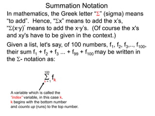Summation Notation
Given a list, let's say, of 100 numbers, f1, f2, f3,.., f100,
their sum f1 + f2 + f3 ... + f99 + f100 may be written in
the - notation as:
fkk = 1
100
A variable which is called the
“index” variable, in this case k.
k begins with the bottom number
and counts up (runs) to the top number.
In mathematics, the Greek letter “ ” (sigma) means
“to add”. Hence, “ x” means to add the x’s,
“ (x*y)” means to add the x*y’s. (Of course the x's
and xy's have to be given in the context.)
 