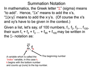 Summation Notation
Given a list, let's say, of 100 numbers, f1, f2, f3,.., f100,
their sum f1 + f2 + f3 ... + f99 + f100 may be written in
the - notation as:
fkk = 1
100
A variable which is called the
“index” variable, in this case k.
k begins with the bottom number
and counts up (runs) to the top number.
The beginning number
In mathematics, the Greek letter “ ” (sigma) means
“to add”. Hence, “ x” means to add the x’s,
“ (x*y)” means to add the x*y’s. (Of course the x's
and xy's have to be given in the context.)
 