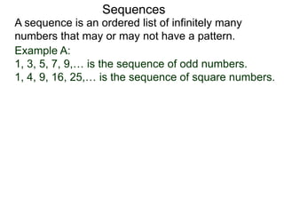 A sequence is an ordered list of infinitely many
numbers that may or may not have a pattern.
Sequences
Example A:
1, 3, 5, 7, 9,… is the sequence of odd numbers.
1, 4, 9, 16, 25,… is the sequence of square numbers.
 