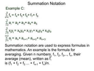 Example C:
fk = f4+ f5+ f6+ f7+ f8k=4
8
ai = a2+ a3+ a4+ a5i=2
5
xjyj = x6y6+ x7y7+ x8y8+ x9y9j=6
9
aj = an+ an+1+ an+2+ an+3j=n
n+3
Summation Notation
Summation notation are used to express formulas in
mathematics. An example is the formula for
averaging. Given n numbers, f1, f2, f3,.., fn, their
average (mean), written as f,
is (f1 + f2 + f3 ... + fn-1 + fn)/n.
 
