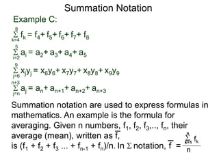 Example C:
fk = f4+ f5+ f6+ f7+ f8k=4
8
ai = a2+ a3+ a4+ a5i=2
5
xjyj = x6y6+ x7y7+ x8y8+ x9y9j=6
9
aj = an+ an+1+ an+2+ an+3j=n
n+3
Summation Notation
Summation notation are used to express formulas in
mathematics. An example is the formula for
averaging. Given n numbers, f1, f2, f3,.., fn, their
average (mean), written as f,
is (f1 + f2 + f3 ... + fn-1 + fn)/n. In notation, f =
k=1
n
fk
n
 