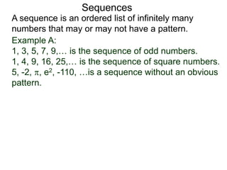 A sequence is an ordered list of infinitely many
numbers that may or may not have a pattern.
Sequences
Example A:
1, 3, 5, 7, 9,… is the sequence of odd numbers.
1, 4, 9, 16, 25,… is the sequence of square numbers.
5, -2, , e2, -110, …is a sequence without an obvious
pattern.
 