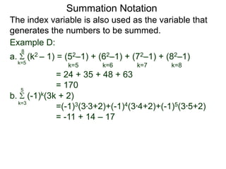 a. (k2 – 1) = (52–1) + (62–1) + (72–1) + (82–1)
= 24 + 35 + 48 + 63
= 170
k=5
8
The index variable is also used as the variable that
generates the numbers to be summed.
k=5 k=6 k=7 k=8
Summation Notation
b. (-1)k(3k + 2)
=(-1)3(3*3+2)+(-1)4(3*4+2)+(-1)5(3*5+2)
= -11 + 14 – 17
k=3
5
Example D:
 