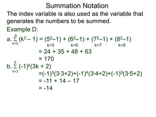 a. (k2 – 1) = (52–1) + (62–1) + (72–1) + (82–1)
= 24 + 35 + 48 + 63
= 170
k=5
8
The index variable is also used as the variable that
generates the numbers to be summed.
k=5 k=6 k=7 k=8
Summation Notation
b. (-1)k(3k + 2)
=(-1)3(3*3+2)+(-1)4(3*4+2)+(-1)5(3*5+2)
= -11 + 14 – 17
= -14
k=3
5
Example D:
 