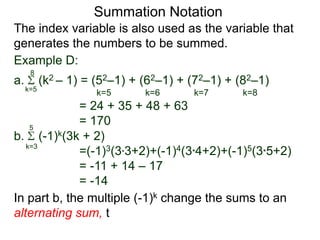 a. (k2 – 1) = (52–1) + (62–1) + (72–1) + (82–1)
= 24 + 35 + 48 + 63
= 170
k=5
8
The index variable is also used as the variable that
generates the numbers to be summed.
k=5 k=6 k=7 k=8
Summation Notation
b. (-1)k(3k + 2)
=(-1)3(3*3+2)+(-1)4(3*4+2)+(-1)5(3*5+2)
= -11 + 14 – 17
= -14
k=3
5
In part b, the multiple (-1)k change the sums to an
alternating sum, t
Example D:
 