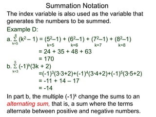 a. (k2 – 1) = (52–1) + (62–1) + (72–1) + (82–1)
= 24 + 35 + 48 + 63
= 170
k=5
8
The index variable is also used as the variable that
generates the numbers to be summed.
k=5 k=6 k=7 k=8
Summation Notation
b. (-1)k(3k + 2)
=(-1)3(3*3+2)+(-1)4(3*4+2)+(-1)5(3*5+2)
= -11 + 14 – 17
= -14
k=3
5
In part b, the multiple (-1)k change the sums to an
alternating sum, that is, a sum where the terms
alternate between positive and negative numbers.
Example D:
 