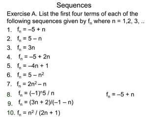 Exercise A. List the first four terms of each of the
following sequences given by fn where n = 1,2, 3, ..
Sequences
2.
4.
5.
6.
7.
8.
9.
10.
1.
3.
fn = –5 + n
fn = 5 – n
fn = 3n
fn = –5 + 2n
fn = 5 – n2
fn = –4n + 1
fn = –5 + nfn = (–1)n5 / n
fn = (3n + 2)/(–1 – n)
fn = 2n2 – n
fn = n2 / (2n + 1)
 