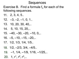 Exercise B. Find a formula fn for each of the
following sequences.
Sequences
12.
14.
15.
16.
17.
18.
19.
20.
11.
13.
2, 3, 4, 5..
–3, –2, –1, 0, 1..
10, 20, 30, 40,..
5, 10, 15, 20,..
–40, –30, –20, –10, 0,..
–5, –10, –15, –20,..
1/2, 1/3, 1/4, 1/5..
1/2, –2/3, 3/4, –4/5..
–1, 1/4, –1/9, 1/16, –1/25,..
1, r1, r2, r3,..
 