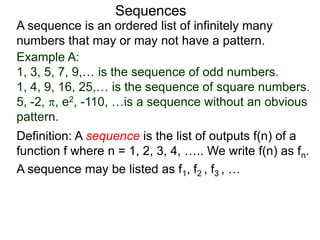 A sequence is an ordered list of infinitely many
numbers that may or may not have a pattern.
Definition: A sequence is the list of outputs f(n) of a
function f where n = 1, 2, 3, 4, ….. We write f(n) as fn.
Sequences
Example A:
1, 3, 5, 7, 9,… is the sequence of odd numbers.
1, 4, 9, 16, 25,… is the sequence of square numbers.
5, -2, , e2, -110, …is a sequence without an obvious
pattern.
A sequence may be listed as f1, f2 , f3 , …
 