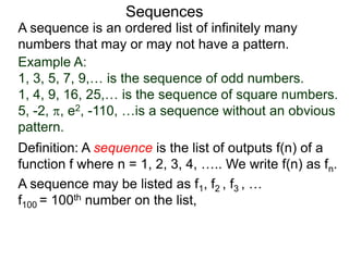 A sequence is an ordered list of infinitely many
numbers that may or may not have a pattern.
Definition: A sequence is the list of outputs f(n) of a
function f where n = 1, 2, 3, 4, ….. We write f(n) as fn.
Sequences
Example A:
1, 3, 5, 7, 9,… is the sequence of odd numbers.
1, 4, 9, 16, 25,… is the sequence of square numbers.
5, -2, , e2, -110, …is a sequence without an obvious
pattern.
A sequence may be listed as f1, f2 , f3 , …
f100 = 100th number on the list,
 