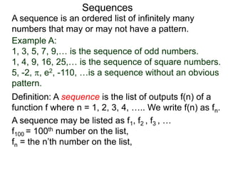 A sequence is an ordered list of infinitely many
numbers that may or may not have a pattern.
Definition: A sequence is the list of outputs f(n) of a
function f where n = 1, 2, 3, 4, ….. We write f(n) as fn.
Sequences
Example A:
1, 3, 5, 7, 9,… is the sequence of odd numbers.
1, 4, 9, 16, 25,… is the sequence of square numbers.
5, -2, , e2, -110, …is a sequence without an obvious
pattern.
A sequence may be listed as f1, f2 , f3 , …
f100 = 100th number on the list,
fn = the n’th number on the list,
 
