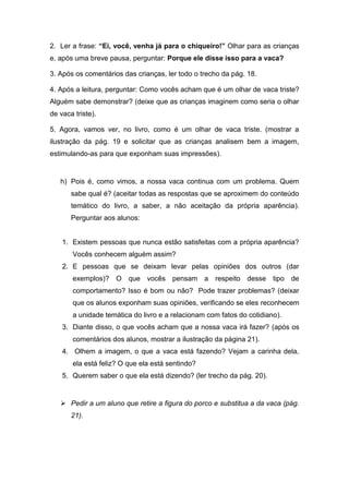 2. Ler a frase: “Ei, você, venha já para o chiqueiro!” Olhar para as crianças
e, após uma breve pausa, perguntar: Porque ele disse isso para a vaca?
3. Após os comentários das crianças, ler todo o trecho da pág. 18.
4. Após a leitura, perguntar: Como vocês acham que é um olhar de vaca triste?
Alguém sabe demonstrar? (deixe que as crianças imaginem como seria o olhar
de vaca triste).
5. Agora, vamos ver, no livro, como é um olhar de vaca triste. (mostrar a
ilustração da pág. 19 e solicitar que as crianças analisem bem a imagem,
estimulando-as para que exponham suas impressões).
h) Pois é, como vimos, a nossa vaca continua com um problema. Quem
sabe qual é? (aceitar todas as respostas que se aproximem do conteúdo
temático do livro, a saber, a não aceitação da própria aparência).
Perguntar aos alunos:
1. Existem pessoas que nunca estão satisfeitas com a própria aparência?
Vocês conhecem alguém assim?
2. E pessoas que se deixam levar pelas opiniões dos outros (dar
exemplos)? O que vocês pensam a respeito desse tipo de
comportamento? Isso é bom ou não? Pode trazer problemas? (deixar
que os alunos exponham suas opiniões, verificando se eles reconhecem
a unidade temática do livro e a relacionam com fatos do cotidiano).
3. Diante disso, o que vocês acham que a nossa vaca irá fazer? (após os
comentários dos alunos, mostrar a ilustração da página 21).
4. Olhem a imagem, o que a vaca está fazendo? Vejam a carinha dela,
ela está feliz? O que ela está sentindo?
5. Querem saber o que ela está dizendo? (ler trecho da pág. 20).
 Pedir a um aluno que retire a figura do porco e substitua a da vaca (pág.
21).
 