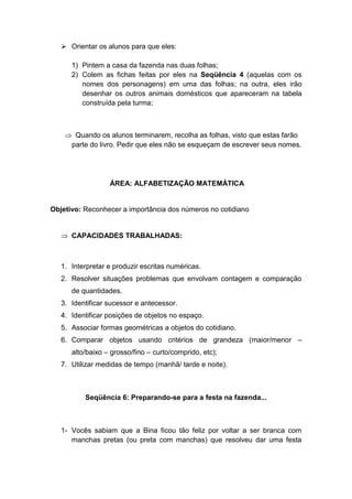  Orientar os alunos para que eles:
1) Pintem a casa da fazenda nas duas folhas;
2) Colem as fichas feitas por eles na Seqüência 4 (aquelas com os
nomes dos personagens) em uma das folhas; na outra, eles irão
desenhar os outros animais domésticos que apareceram na tabela
construída pela turma;
 Quando os alunos terminarem, recolha as folhas, visto que estas farão
parte do livro. Pedir que eles não se esqueçam de escrever seus nomes.
ÁREA: ALFABETIZAÇÃO MATEMÁTICA
Objetivo: Reconhecer a importância dos números no cotidiano
 CAPACIDADES TRABALHADAS:
1. Interpretar e produzir escritas numéricas.
2. Resolver situações problemas que envolvam contagem e comparação
de quantidades.
3. Identificar sucessor e antecessor.
4. Identificar posições de objetos no espaço.
5. Associar formas geométricas a objetos do cotidiano.
6. Comparar objetos usando critérios de grandeza (maior/menor –
alto/baixo – grosso/fino – curto/comprido, etc);
7. Utilizar medidas de tempo (manhã/ tarde e noite).
Seqüência 6: Preparando-se para a festa na fazenda...
1- Vocês sabiam que a Bina ficou tão feliz por voltar a ser branca com
manchas pretas (ou preta com manchas) que resolveu dar uma festa
 