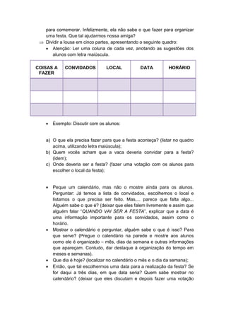 para comemorar. Infelizmente, ela não sabe o que fazer para organizar
uma festa. Que tal ajudarmos nossa amiga?
 Dividir a lousa em cinco partes, apresentando o seguinte quadro:
 Atenção: Ler uma coluna de cada vez, anotando as sugestões dos
alunos com letra maiúscula.
COISAS A
FAZER
CONVIDADOS LOCAL DATA HORÁRIO
 Exemplo: Discutir com os alunos:
a) O que ela precisa fazer para que a festa aconteça? (listar no quadro
acima, utilizando letra maiúscula);
b) Quem vocês acham que a vaca deveria convidar para a festa?
(idem);
c) Onde deveria ser a festa? (fazer uma votação com os alunos para
escolher o local da festa);
 Peque um calendário, mas não o mostre ainda para os alunos.
Perguntar: Já temos a lista de convidados, escolhemos o local e
listamos o que precisa ser feito. Mas,... parece que falta algo...
Alguém sabe o que é? (deixar que eles falem livremente e assim que
alguém falar “QUANDO VAI SER A FESTA”, explicar que a data é
uma informação importante para os convidados, assim como o
horário.
 Mostrar o calendário e perguntar, alguém sabe o que é isso? Para
que serve? (Pregue o calendário na parede e mostre aos alunos
como ele é organizado – mês, dias da semana e outras informações
que apareçam. Contudo, dar destaque à organização do tempo em
meses e semanas).
 Que dia é hoje? (localizar no calendário o mês e o dia da semana);
 Então, que tal escolhermos uma data para a realização da festa? Se
for daqui a três dias, em que data seria? Quem sabe mostrar no
calendário? (deixar que eles discutam e depois fazer uma votação
 