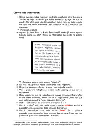 Conversando sobre o autor:
1. Com o livro nas mãos, mas sem mostrá-lo aos alunos, dizer-lhes que a
“história de hoje” foi escrita por Pablo Bernasconi (pregar ao lado do
quadro (de feltro) uma ficha (em cartolina) com o nome do autor, escrito
em letra de forma maiúscula, (ler passando o dedo embaixo das
palavras).
 Perguntar ao aluno:
a) Alguém já ouviu falar do Pablo Bernasconi? Vocês já leram alguma
história escrita por ele? (Utilize as informações que estão no próprio
livro).
1. Vocês sabem alguma coisa sobre a Patagônia?
2. Ela “fica” na Argentina. Vocês sabem onde fica a Argentina?
3. Deixe que as crianças façam os seus comentários livremente.
4. Vamos procurar a Patagônia no mapa? Vocês sabem para que servem
os mapas?
5. Dizer aos alunos que há vários tipos de mapas, com diferentes funções
e que, nesse momento, iremos utilizar o “mapa-múndi”, uma vez que
nele podemos encontrar “todos os países do mundo”.
6. Pedir aos alunos que se levantem e explorem o mapa.
7. Depois, localize1
, junto com os discentes, primeiro Cuiabá (ler a palavra,
pausadamente, passando o dedo embaixo da mesma);
8. Depois, mostre-lhes onde está escrito “Brasil” (ler a palavra,
pausadamente, passando o dedo embaixo da mesma), a fim de que eles
percebam que Cuiabá está “dentro” do Brasil;
1
Na medida em que o professor for localizando Cuiabá, Brasil, Argentina e Patagônia, marcar
no mapa, com bolinhas vermelhas (por exemplo), o local onde estão escritas essas palavras.
 