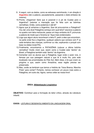 9. A seguir, com os dedos, como se estivesse caminhando, ir em direção à
Argentina ((ler a palavra, pausadamente, passando o dedo embaixo da
mesma).
10.Pronto, chegamos! Será que é possível ir à pé de Cuiabá para a
Argentina? (retomar a marcação que foi feita com as bolinhas
vermelhas). Então, como podemos ir até lá?
11.Agora que já achamos a Argentina. Que tal procurarmos a Patagônia?
Vou dar uma dica! Patagônia começa com qual letra? (escreva a palavra
no quadro com letra maiúscula, passe um traço embaixo do P; pronuncie
a palavra de modo que o fonema /p/ fique mais evidenciado).
12.Logo que algum aluno reconhecer a letra P, pedir a eles que encontrem,
na parte onde fica a Argentina, qualquer palavra que comece com P (a
cada tentativa das crianças, confirmar ou não, explicando o porquê com
base na sílaba inicial PA);
13.Finalmente, encontramos a PATAGÔNIA (colocar a última bolinha
vermelha)! Vocês viram que, assim como a Cuiabá está “dentro” do
Brasil, a Patagônia também está “dentro” da Argentina.
14.Comentar com os alunos que a Patagônia, lugar onde o autor vive, é
famosa por sua paisagem natural e que lá é muito frio, pois está
localizado nas proximidades do Pólo Sul. Além disso, é lá que vivem os
pingüins e que, assim como Amazônia, essa região precisa ser
preservada.
15.Mas, vocês se lembram que temos a história da “Vaca Branca, Mancha
Preta” para contar? Portanto, iremos conhecer um pouco mais sobre a
Patagônia, em outro dia. Agora, vamos voltar ao nosso livro!
ÁREA: Alfabetização Lingüística
OBJETIVO: Contribuir para a formação do leitor crítico, através da Literatura
Infantil.
EIXOS: LEITURA E DESENVOLVIMENTO DA LINGUAGEM ORAL
 