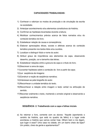 CAPACIDADES TRABALHADAS:
1) Conhecer e valorizar os modos de produção e de circulação da escrita
na sociedade;
2) Antecipar acontecimento e/ou elementos constitutivos da história;
3) Confirmar as hipóteses levantadas durante a leitura;
4) Mobilizar conhecimentos prévios acerca de fatos narrados e/ou do
conteúdo temático do livro;
5) Estabelecer relação de causa e conseqüência;
6) Elaborar apreciações éticas, sociais e afetivas acerca do conteúdo
temático presente nos textos lidos e/ou ouvidos.
7) Localizar e distinguir título e nome do autor;
8) Atribuir graus de importância aos elementos da capa, observando
desenho, posição, cor e tamanho das letras;
9) Estabelecer relações entre a gravura da capa e o título do livro;
10)Descrever a cena da capa;
11)Levantar hipóteses sobre o conteúdo do livro a partir da capa;
12)Ler seqüência de imagens:
13)Construir a noção de seqüência narrativa;
14)Interessar-se pela biografia do autor.
15)Reconhecer a unidade temática do texto.
16)Reconhecer a relação entre imagem e texto verbal na atribuição de
sentido.
17)Recontar oralmente o texto, mantendo o enredo original e observando a
seqüência narrativa.
SEQUÊNCIA 2: Trabalhando com a capa e folhas iniciais
a) Ao retomar o livro, comente com os alunos: “Aquele (apontando o
cenário da história, que está no quadro de feltro) é o lugar onde
aconteceu a história que vamos contar hoje. Olhem bem e me digam,
que lugar é esse? Uma casa na cidade, em um bairro cheio de lojas?
Um prédio, cheio de gente e apartamentos?”
 
